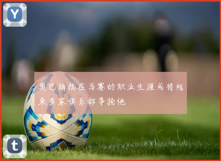 奥巴梅扬在马赛的职业生涯或将结束多家俱乐部争抢他