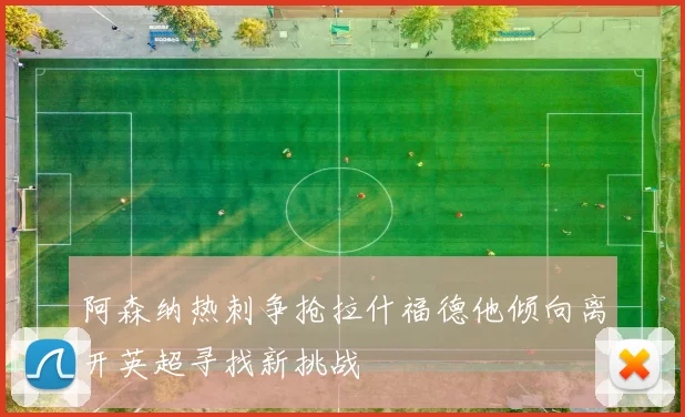 阿森纳热刺争抢拉什福德他倾向离开英超寻找新挑战