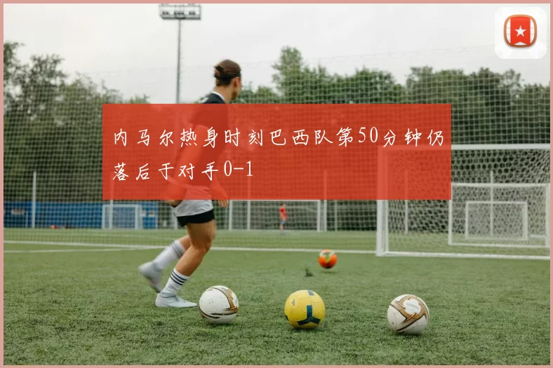 内马尔热身时刻巴西队第50分钟仍落后于对手0-1