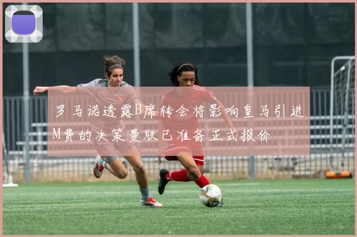 罗马诺透露B席转会将影响皇马引进M费的决策曼联已准备正式报价
