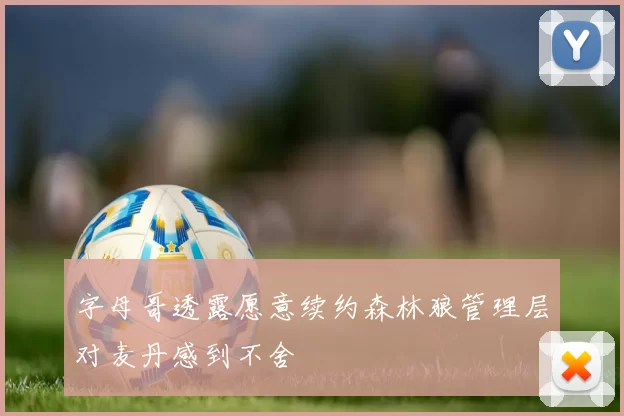 字母哥透露愿意续约森林狼管理层对麦丹感到不舍