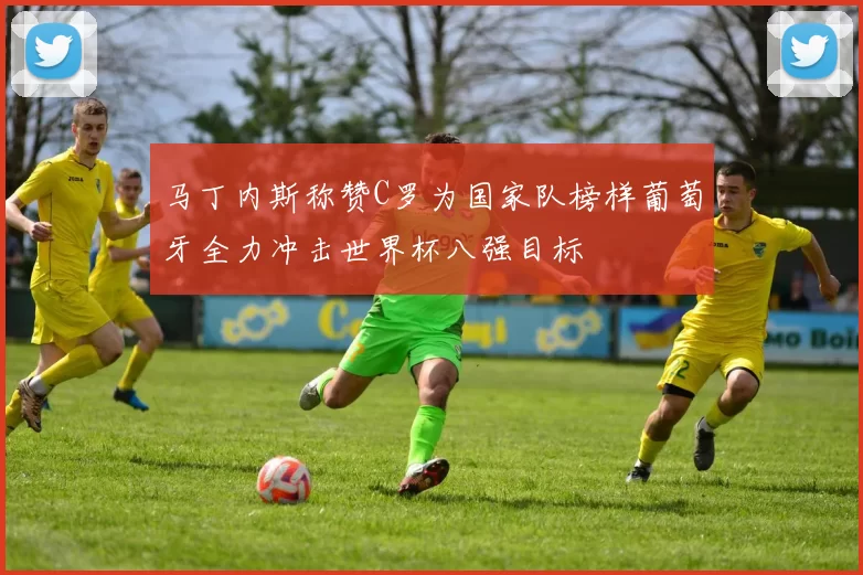 马丁内斯称赞C罗为国家队榜样葡萄牙全力冲击世界杯八强目标