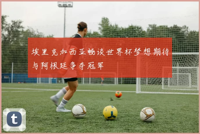 埃里克加西亚畅谈世界杯梦想期待与阿根廷争夺冠军