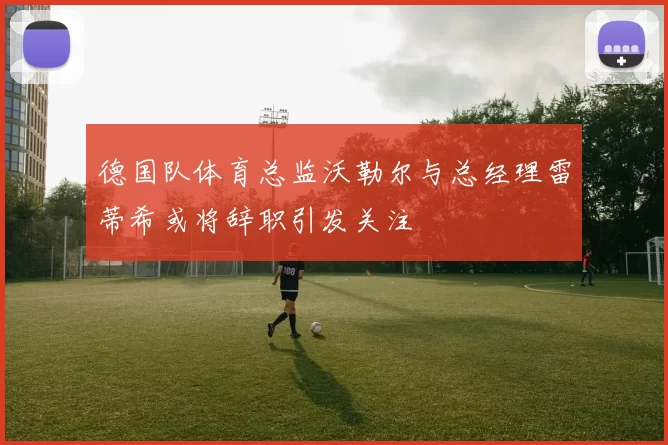 德国队体育总监沃勒尔与总经理雷蒂希或将辞职引发关注
