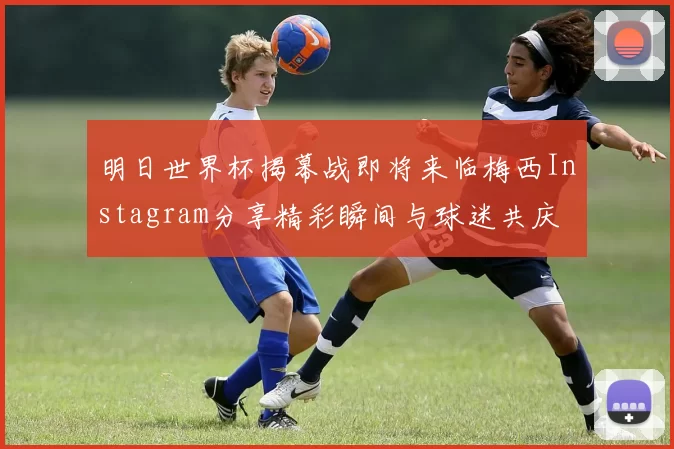 明日世界杯揭幕战即将来临梅西Instagram分享精彩瞬间与球迷共庆