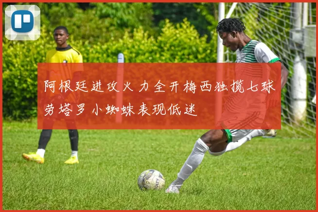 阿根廷进攻火力全开梅西独揽七球劳塔罗小蜘蛛表现低迷