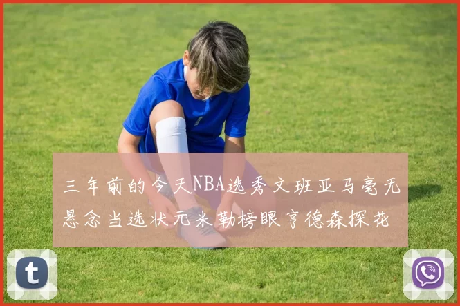 三年前的今天NBA选秀文班亚马毫无悬念当选状元米勒榜眼亨德森探花成就传奇时刻