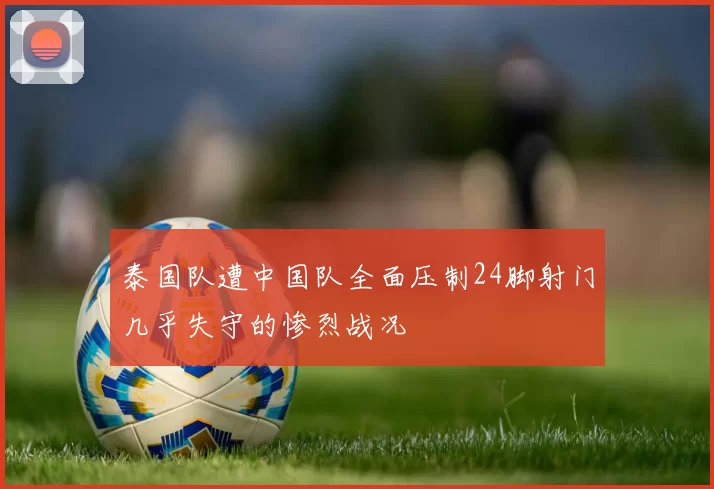 泰国队遭中国队全面压制24脚射门几乎失守的惨烈战况