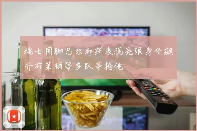 瑞士国脚巴尔加斯表现亮眼身价飙升布莱顿等多队争抢他